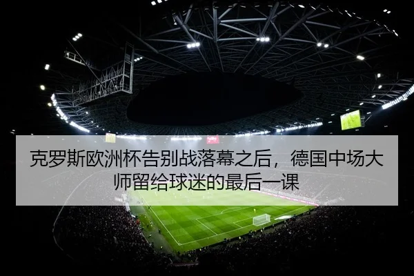 克罗斯欧洲杯告别战落幕之后，德国中场大师留给球迷的最后一课