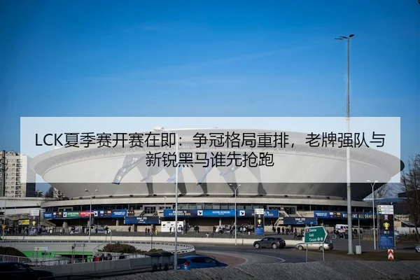 LCK夏季赛开赛在即：争冠格局重排，老牌强队与新锐黑马谁先抢跑